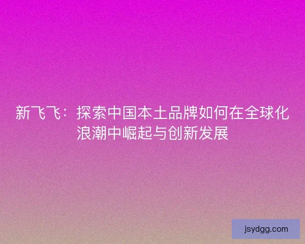 新飞飞：探索中国本土品牌如何在全球化浪潮中崛起与创新发展