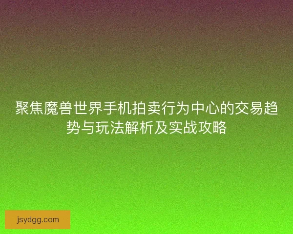 聚焦魔兽世界手机拍卖行为中心的交易趋势与玩法解析及实战攻略