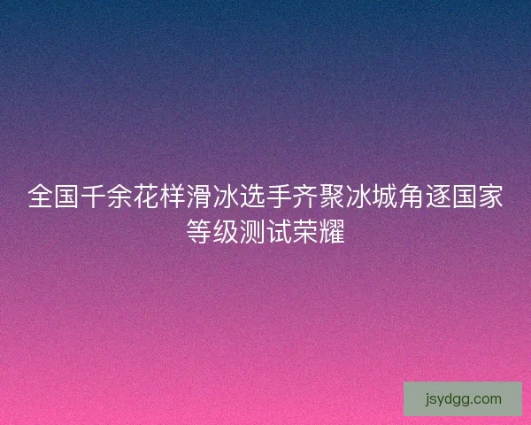 全国千余花样滑冰选手齐聚冰城角逐国家等级测试荣耀