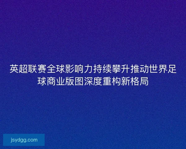英超联赛全球影响力持续攀升推动世界足球商业版图深度重构新格局
